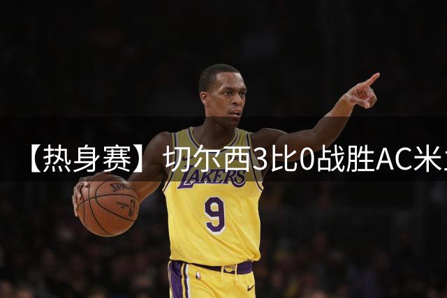 【热身赛】切尔西3比0战胜AC米兰，若昂·佩德罗双响