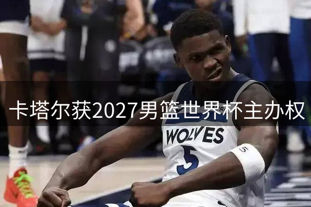 卡塔尔获2027男篮世界杯主办权 赛事定档8月末开战