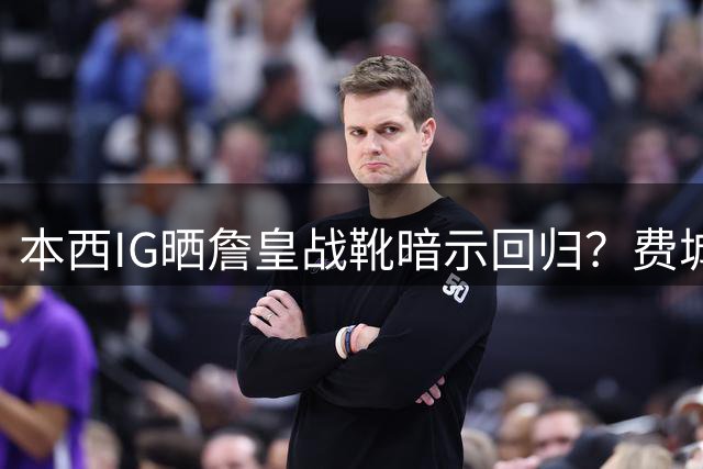 本西IG晒詹皇战靴暗示回归？费城有意给他330万底薪 41岁老将最佳替补？