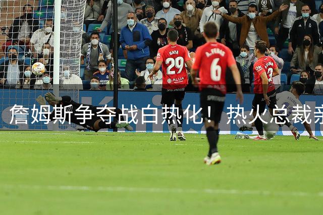 詹姆斯争夺战白热化！热火总裁亲曝与詹皇密谈内幕
